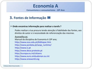 Economia A Consumismo e consumerismo - 10º Ano 3.  Fontes de Informação  Onde encontras informação para realizar a tarefa ? Podes realizar a tua procura tendo atenção à fiabilidade das fontes, aos direitos de autor e à necessidade de referenciação das mesmas.  Aconselha-se: Manual da disciplina de Economia A 10º ano; http://www.esss.edu.pt/bibliopac.htm http://www.pordata.pt/azap_runtime/ http://www.ic.pt http://www.deco.proteste.pt http://europa.eu.int/citizens http://www.euro.ombudsman.eu.int http://www.oneworld.org Professora Maria Teresa Carvalho 