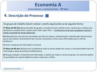 Economia A Consumismo e consumerismo - 10º Ano 4.  Descrição do Processo Os grupos de trabalho devem realizar a tarefa organizando-se da seguinte forma: 1º bloco de 90 min : a)  constituição dos grupos e escolha do tema. Decidir qual o suporte que a utilizar para apresentar o produto final. ( power-point; flyer; jogo; filme ...)  Certificarem-se de que conseguem concluir a tarefa no período de tempo disponível. b)  Elaboração de uma lista das actividades que têm de realizar; calendarização e identificação do(s) aluno(s) que as vão realizar; levantamento dos recursos necessários; enviar essas informações para o mail da professora; c)  Iniciar a pesquisa de informação no manual. 2º bloco de 90 min : a)  Decorrerá na biblioteca onde os alunos podem ter acesso a uma diversidade maior de informação e apoio da professora bibliotecária; b)  Pesquisa seleção e tratamento da informação, a realizar por todos os alunos do grupo. Os materiais podem ser guardados em suporte digital em pasta criada para o efeito. Professora Maria Teresa Carvalho 
