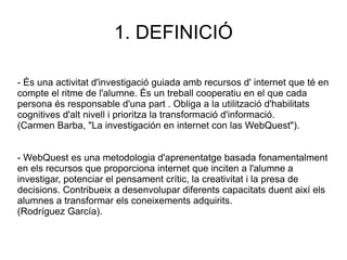 1. DEFINICIÓ - És una activitat d'investigació guiada amb recursos d' internet que té en compte el ritme de l'alumne. És un treball cooperatiu en el que cada persona és responsable d'una part . Obliga a la utilització d'habilitats cognitives d'alt nivell i prioritza la transformació d'informació. (Carmen Barba, "La investigación en internet con las WebQuest"). - WebQuest es una metodologia d'aprenentatge basada fonamentalment en els recursos que proporciona internet que inciten a l'alumne a investigar, potenciar el pensament crític, la creativitat i la presa de decisions. Contribueix a desenvolupar diferents capacitats duent així els alumnes a transformar els coneixements adquirits. (Rodríguez García). 
