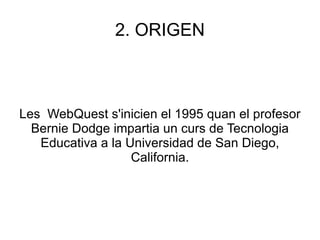 2. ORIGEN Les  WebQuest s'inicien el 1995 quan el profesor Bernie Dodge impartia un curs de Tecnologia Educativa a la Universidad de San Diego, California. 