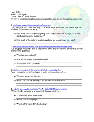 3314700-80010000Kody Colvin<br />Topic: Water Cycle<br />Grade Level: 4th grade Science<br />Objective: Understanding that water changes state as it moves through the water cycle.<br />1.http://www.epa.gov/watersense/quiz/game.html<br />*Play the game and make your way to the hose, water glass, sink, and toilet to find the answers for the questions below.<br />,[object Object]