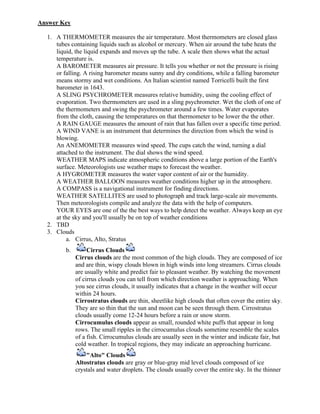 Answer Key

  1. A THERMOMETER measures the air temperature. Most thermometers are closed glass
     tubes containing liquids such as alcohol or mercury. When air around the tube heats the
     liquid, the liquid expands and moves up the tube. A scale then shows what the actual
     temperature is.
     A BAROMETER measures air pressure. It tells you whether or not the pressure is rising
     or falling. A rising barometer means sunny and dry conditions, while a falling barometer
     means stormy and wet conditions. An Italian scientist named Torricelli built the first
     barometer in 1643.
     A SLING PSYCHROMETER measures relative humidity, using the cooling effect of
     evaporation. Two thermometers are used in a sling psychrometer. Wet the cloth of one of
     the thermometers and swing the psychrometer around a few times. Water evaporates
     from the cloth, causing the temperatures on that thermometer to be lower the the other.
     A RAIN GAUGE measures the amount of rain that has fallen over a specific time period.
     A WIND VANE is an instrument that determines the direction from which the wind is
     blowing.
     An ANEMOMETER measures wind speed. The cups catch the wind, turning a dial
     attached to the instrument. The dial shows the wind speed.
     WEATHER MAPS indicate atmospheric conditions above a large portion of the Earth's
     surface. Meteorologists use weather maps to forecast the weather.
     A HYGROMETER measures the water vapor content of air or the humidity.
     A WEATHER BALLOON measures weather conditions higher up in the atmosphere.
     A COMPASS is a navigational instrument for finding directions.
     WEATHER SATELLITES are used to photograph and track large-scale air movements.
     Then meteorologists compile and analyze the data with the help of computers.
     YOUR EYES are one of the the best ways to help detect the weather. Always keep an eye
     at the sky and you'll usually be on top of weather conditions
  2. TBD
  3. Clouds
          a. Cirrus, Alto, Stratus
         b.        Cirrus Clouds
              Cirrus clouds are the most common of the high clouds. They are composed of ice
              and are thin, wispy clouds blown in high winds into long streamers. Cirrus clouds
              are usually white and predict fair to pleasant weather. By watching the movement
              of cirrus clouds you can tell from which direction weather is approaching. When
              you see cirrus clouds, it usually indicates that a change in the weather will occur
              within 24 hours.
              Cirrostratus clouds are thin, sheetlike high clouds that often cover the entire sky.
              They are so thin that the sun and moon can be seen through them. Cirrostratus
              clouds usually come 12-24 hours before a rain or snow storm.
              Cirrocumulus clouds appear as small, rounded white puffs that appear in long
              rows. The small ripples in the cirrocumulus clouds sometime resemble the scales
              of a fish. Cirrocumulus clouds are usually seen in the winter and indicate fair, but
              cold weather. In tropical regions, they may indicate an approaching hurricane.
                  "Alto" Clouds
              Altostratus clouds are gray or blue-gray mid level clouds composed of ice
              crystals and water droplets. The clouds usually cover the entire sky. In the thinner
 
