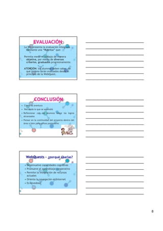 EVALUACIÓN
  La WQ presenta la evaluación integrada
    mediante una “Rúbrica” que:

  Permita medir el trabajo de manera
    objetiva, por medio de diversos
    criterios, graduados progresivamente.

  ATENCIÓN: los alumnos deben saber de
   qué y cómo serán evaluados desde el
   principio de la WebQuest.




            CONCLUSIÓN
• Cierra la aventura
• Recuerda lo que se aprendió
• Reflexionar con los alumnos sobre los logros
  alcanzados
• Pensar en la continuidad del proyecto dentro del
  área o bien para cursos posteriores




    WebQuests – ¿porqué usarlas?

   • Desenvuelve capacidades cognitivas
   • Promueve el aprendizaje cooperativo
   • Permite la integración de recursos
     actuales
   • Orienta la navegación en Internet
   • Es novedoso




                                                     8
 