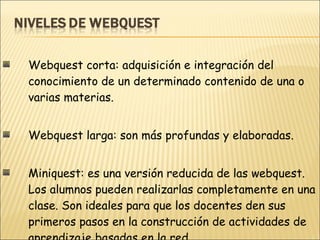 Webquest corta: adquisición e integración del conocimiento de un determinado contenido de una o varias materias. Webquest larga: son más profundas y elaboradas. Miniquest: es una versión reducida de las webquest. Los alumnos pueden realizarlas completamente en una clase. Son ideales para que los docentes den sus primeros pasos en la construcción de actividades de aprendizaje basadas en la red. 