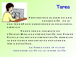 Tarea Proporciona al alumno una  descripción  de lo que tendrá que haber hecho al finalizar el ejercicio Puede ser un conjunto de páginas Web, una presentación con Power Point, o tal vez una presentación verbal en la que pueda ser capaz de explicar un tema específico. La Tarea debe implicar transformación de la información.  