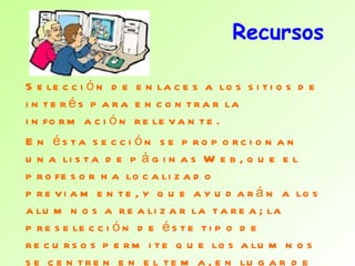 Recursos Selección de enlaces a los sitios de interés para encontrar la información relevante.  En ésta sección se proporcionan una lista de páginas Web, que el profesor ha localizado previamente, y que ayudarán a los alumnos a realizar la tarea; la preselección de éste tipo de recursos permite que los alumnos se centren en el tema, en lugar de navegar por la red "sin rumbo". Es importante que se tenga en cuenta que los recursos no tienen por qué estar restringidos a la  Web. 