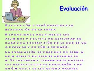 Evaluación Explica cómo será evaluada la realización de la tarea Dependiendo del nivel de los alumnos y del tipo de actividad se hará una descripción de lo que se va a evaluar y de cómo se hará. La evaluación se propone en forma de matriz y en ella se describe lo más concreta y claramente posible los aspectos que se evaluarán y de qué modo y se les asigna valores  