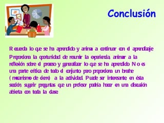 Conclusión Recuerda lo que se ha aprendido y anima a continuar con el aprendizaje Proporciona la oportunidad de resumir la experiencia, animar a la reflexión sobre el proceso y generalizar lo que se ha aprendido. No es una parte crítica de todo el conjunto, pero proporciona un broche (mecanismo de cierre) a la actividad. Puede ser interesante, en ésta sección, sugerir preguntas que un profesor podría hacer en una discusión abierta con toda la clase. 