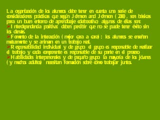 La organización de los alumnos debe tener en cuenta una serie de consideraciones prácticas que según Johnson and Johnson (2000), son básicas para un buen entorno de aprendizaje colaborativo; algunas de ellas son:  Interdependencia positiva: deben percibir que no se puede tener éxito sin los demás. Fomento de la interacción (mejor cara a cara): los alumnos se enseñan mutuamente y se animan en un trabajo real.  Responsabilidad individual y de grupo: el grupo es responsable de realizar el trabajo, y cada componente es responsable de su parte en el proceso.  Habilidades interpersonales y de pequeño grupo: la mayoría de los jóvenes (y muchos adultos) necesitan formación sobre cómo trabajar juntos.  