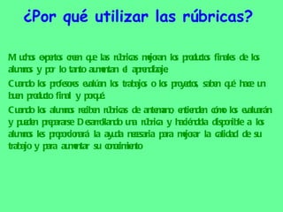 ¿Por qué utilizar las rúbricas?  Muchos expertos creen que las rúbricas mejoran los productos finales de los alumnos y por lo tanto aumentan el aprendizaje. Cuando los profesores evalúan los trabajos o los proyectos, saben qué hace un buen producto final y porqué. Cuando los alumnos reciben rúbricas de antemano, entienden cómo los evaluarán y pueden prepararse Desarrollando una rúbrica y haciéndola disponible a los alumnos les proporcionará la ayuda necesaria para mejorar la calidad de su trabajo y para aumentar su conocimiento  
