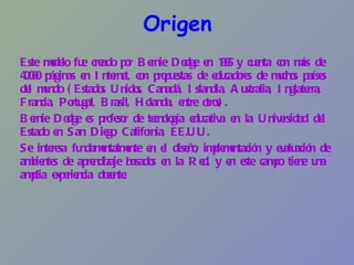 Origen Este modelo fue creado por Bernie Dodge en 1995 y cuenta con más de 40.000 páginas en Internet, con propuestas de educadores de muchos países del mundo (Estados Unidos, Canadá, Islandia, Australia, Inglaterra, Francia, Portugal, Brasil, Holanda, entre otros). Bernie Dodge es profesor de tecnología educativa en la Universidad del Estado en San Diego, California, EE.UU.  Se interesa fundamentalmente en el diseño, implementación y evaluación de ambientes de aprendizaje basados en la Red, y en este campo tiene una amplia experiencia docente. 