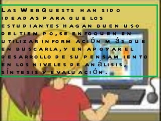 Las WebQuests  han sido ideadas para que los estudiantes hagan buen uso del tiempo, se enfoquen en utilizar información más que en buscarla, y en apoyar el desarrollo de su pensamiento en los niveles de análisis, síntesis y evaluación. 