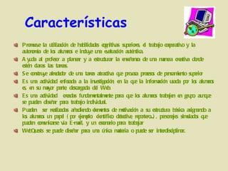 Características Promueve la utilización de habilidades cognitivas superiores, el trabajo cooperativo y la autonomía de los alumnos e incluye una evaluación auténtica.  Ayuda al profesor a planear y a estructurar la enseñanza de una manera creativa donde estén claras las tareas. Se construye alrededor de una tarea atractiva que provoca procesos de pensamiento superior  Es una actividad enfocada a la investigación, en la que la información usada por los alumnos es, en su mayor parte, descargada del Web.  Es una actividad  creadas fundamentalmente para que los alumnos trabajen en grupo, aunque se pueden diseñar para trabajo individual.  Pueden  ser realizadas añadiendo elementos de motivación a su estructura básica asignando a los alumnos un papel (por ejemplo: científico, detective, reportero,...), personajes simulados que pueden comunicarse vía E-mail, y un escenario para trabajar WebQuests se puede diseñar para una única materia o puede ser interdisciplinar.  