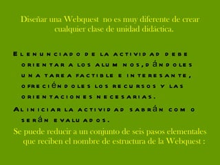 Diseñar una Webquest  no es muy diferente de crear cualquier clase de unidad didáctica. El enunciado de la actividad debe orientar a los alumnos, dándoles una tarea factible e interesante, ofreciéndoles los recursos y las orientaciones necesarias. Al iniciar la actividad sabrán como serán evaluados.  Se puede reducir a un conjunto de seis pasos elementales que reciben el nombre de estructura de la Webquest : 