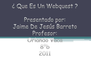 ¿ Que Es Un Webquest ? Presentado por: Jaime De Jesús Barreto Profesor: Orlando Vaca 8ºb 2011 