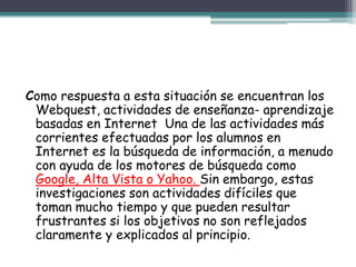 Como respuesta a esta situación se encuentran los Webquest, actividades de enseñanza- aprendizaje basadas en Internet Una de las actividades más corrientes efectuadas por los alumnos en Internet es la búsqueda de información, a menudo con ayuda de los motores de búsqueda como Google, Alta Vista o Yahoo. Sin embargo, estas investigaciones son actividades difíciles que toman mucho tiempo y que pueden resultar frustrantes si los objetivos no son reflejados claramente y explicados al principio.