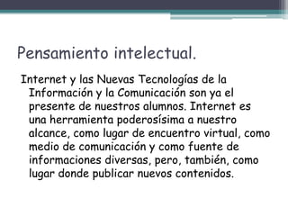 Pensamiento intelectual.Internet y las Nuevas Tecnologías de la Información y la Comunicación son ya el presente de nuestros alumnos. Internet es una herramienta poderosísima a nuestro alcance, como lugar de encuentro virtual, como medio de comunicación y como fuente de informaciones diversas, pero, también, como lugar donde publicar nuevos contenidos.