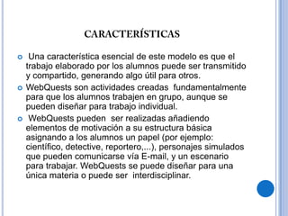 características Una característica esencial de este modelo es que el trabajo elaborado por los alumnos puede ser transmitido y compartido, generando algo útil para otros.WebQuests son actividades creadas  fundamentalmente para que los alumnos trabajen en grupo, aunque se pueden diseñar para trabajo individual.WebQuests pueden  ser realizadas añadiendo elementos de motivación a su estructura básica asignando a los alumnos un papel (por ejemplo: científico, detective, reportero,...), personajes simulados que pueden comunicarse vía E-mail, y un escenario para trabajar. WebQuests se puede diseñar para una única materia o puede ser  interdisciplinar. 