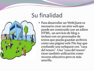 Su finalidad Para desarrollar un WebQuest es necesario crear un sitio web que puede ser construido con un editor HTML, un servicio de blog o incluso con un procesador de textos que pueda guardar archivos como una página web.?No hay que confundir una webquest con "caza del tesoro". Una "caza del tesoro" tiene también utilización como recurso educativo pero es más sencilla. 