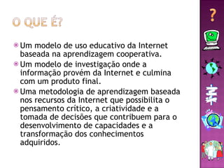 Um modelo de uso educativo da Internet baseada na aprendizagem cooperativa. Um modelo de investigação onde a informação provém da Internet e culmina com um produto final. Uma metodologia de aprendizagem baseada nos recursos da Internet que possibilita o pensamento crítico, a criatividade e a tomada de decisões que contribuem para o desenvolvimento de capacidades e a transformação dos conhecimentos adquiridos. 