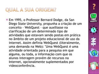 Em 1995, o Professor Bernard Dodge, da San Diego State University, propunha a criação de um conceito – WebQuest – que auxiliasse na clarificação de um determinado tipo de atividades que estavam sendo postas em prática no âmbito de um projeto educacional de uso da internet. Assim definia WebQuest (literalmente, uma demanda na Web): "Uma WebQuest é uma atividade orientada para a pesquisa em que alguma, ou toda, a informação com que os alunos interagem provém de recursos na Internet, opcionalmente suplementados por videoconferência. 