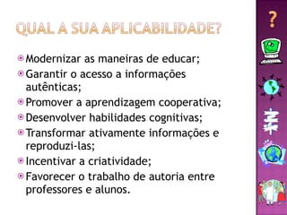 Modernizar as maneiras de educar; Garantir o acesso a informações autênticas; Promover a aprendizagem cooperativa; Desenvolver habilidades cognitivas; Transformar ativamente informações e reproduzi-las; Incentivar a criatividade; Favorecer o trabalho de autoria entre professores e alunos. 
