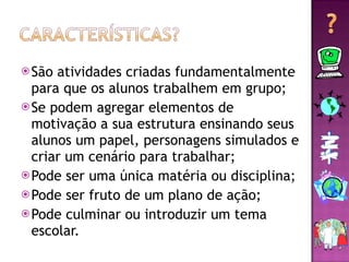 São atividades criadas fundamentalmente para que os alunos trabalhem em grupo; Se podem agregar elementos de motivação a sua estrutura ensinando seus alunos um papel, personagens simulados e criar um cenário para trabalhar; Pode ser uma única matéria ou disciplina; Pode ser fruto de um plano de ação; Pode culminar ou introduzir um tema escolar. 