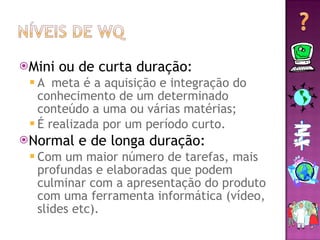 Mini ou de curta duração: A  meta é a aquisição e integração do conhecimento de um determinado conteúdo a uma ou várias matérias;  É realizada por um período curto. Normal e de longa duração: Com um maior número de tarefas, mais profundas e elaboradas que podem culminar com a apresentação do produto com uma ferramenta informática (vídeo, slides etc). 