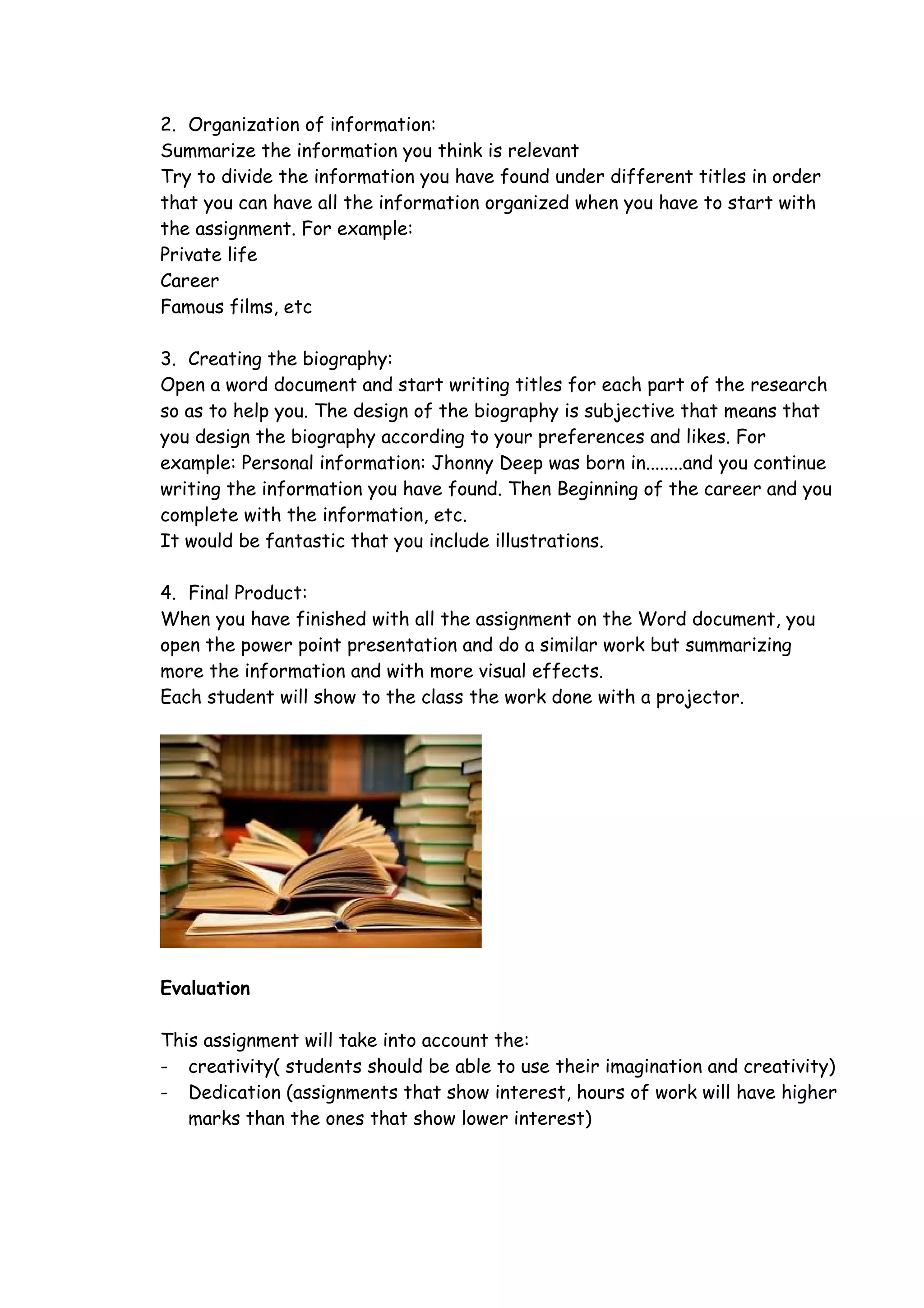 2. Organization of information:
Summarize the information you think is relevant
Try to divide the information you have found under different titles in order
that you can have all the information organized when you have to start with
the assignment. For example:
Private life
Career
Famous films, etc

3. Creating the biography:
Open a word document and start writing titles for each part of the research
so as to help you. The design of the biography is subjective that means that
you design the biography according to your preferences and likes. For
example: Personal information: Jhonny Deep was born in........and you continue
writing the information you have found. Then Beginning of the career and you
complete with the information, etc.
It would be fantastic that you include illustrations.

4. Final Product:
When you have finished with all the assignment on the Word document, you
open the power point presentation and do a similar work but summarizing
more the information and with more visual effects.
Each student will show to the class the work done with a projector.




Evaluation

This assignment will take into account the:
- creativity( students should be able to use their imagination and creativity)
- Dedication (assignments that show interest, hours of work will have higher
   marks than the ones that show lower interest)
 