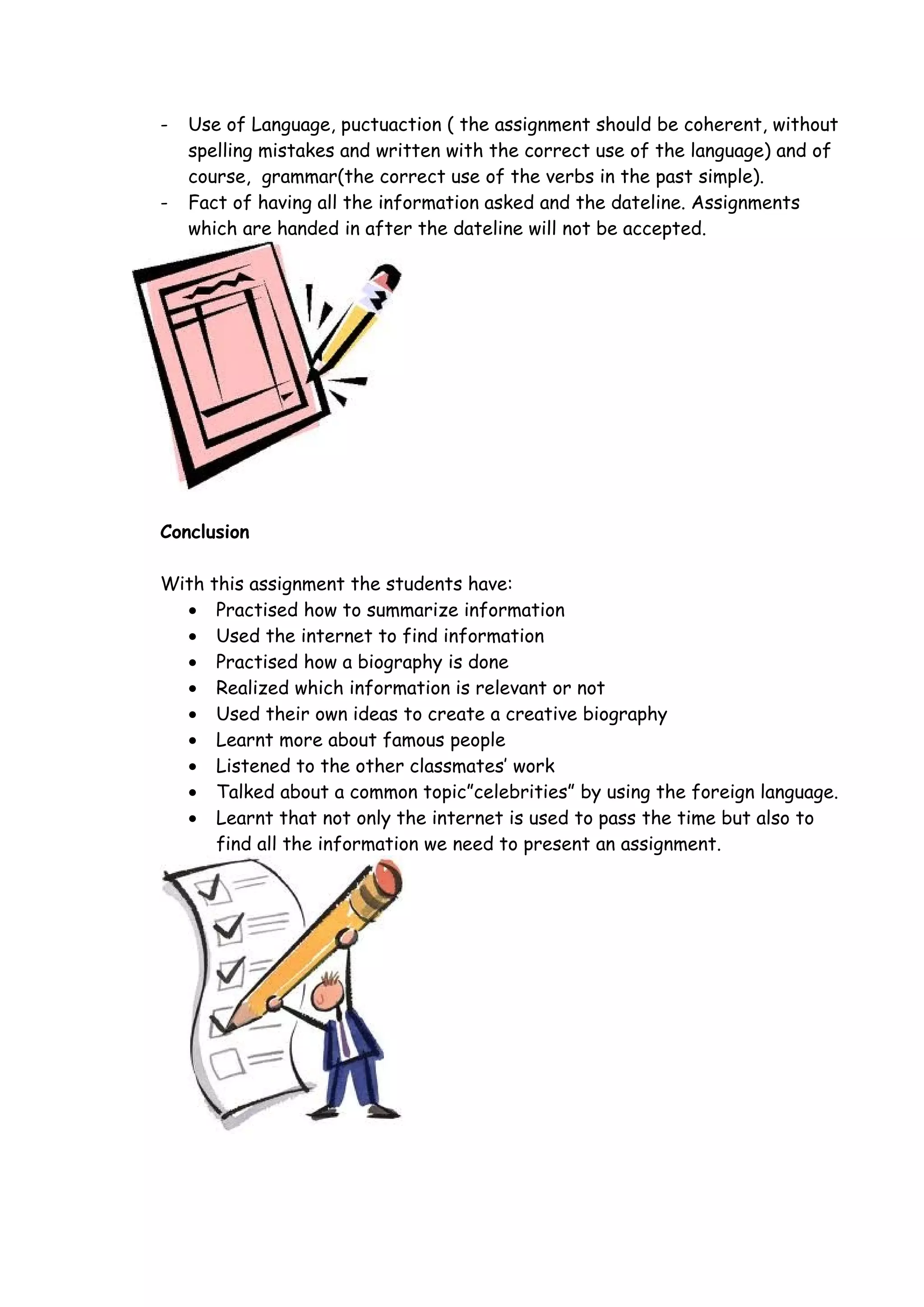 -   Use of Language, puctuaction ( the assignment should be coherent, without
    spelling mistakes and written with the correct use of the language) and of
    course, grammar(the correct use of the verbs in the past simple).
-   Fact of having all the information asked and the dateline. Assignments
    which are handed in after the dateline will not be accepted.




Conclusion

With this assignment the students have:
  • Practised how to summarize information
  • Used the internet to find information
  • Practised how a biography is done
  • Realized which information is relevant or not
  • Used their own ideas to create a creative biography
  • Learnt more about famous people
  • Listened to the other classmates’ work
  • Talked about a common topic”celebrities” by using the foreign language.
  • Learnt that not only the internet is used to pass the time but also to
      find all the information we need to present an assignment.
 