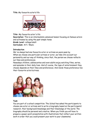 Title: My favourite actor’s life




Title: My favourite actor's life
Description: This is an intermediate-advanced lesson focusing on famous actors
and actresses by using the past simple tense
Grade Level: college/adult
Curriculum: Art / Music

Introduction
We ‘ve always had one favourite actor or actress as years pass by.
When we choose one particular actress or actor, we take into account our
personality and our way of thinking, since that, the person we choose reflects
our likes and preferences.
Nowadays children, adolescentes and even adults enjoy watching films, series,
and episodes in their daily lives. And of course, the type of entertainment they
choose depends on their likes and preferences. And inside those preference lies
their favourite actor/actress.




Task
You are part of a school competition. The School has asked the participants to
choose one actor or actress and to write a biography based on the participants’
research, their background knowledge and their knwoledge of the world. The
biography should be personal and creative. When you finish you will have to
prepare a power point presentation with illustrations that reflect your written
work in order that you could present your work to your classmates.
 