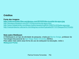Créditos Fonte das imagens http://naturavendas.files.wordpress.com/2010/03/dia-mundial-da-agua.jpg http://tipoagua.blogspot.com/2011/03/economia-da-agua.html  http://www.cidadeverde.com/blogcv/editor/assets/img9/ALCIDEFILHO/beba-agua.jpg http://meioambiente.culturamix.com/blog/wp-content/uploads/2011/01/Desperd%C3%ADcio-de-%C3%81gua.gif   Nota sobre WebQuest: A WebQuest é um tipo de atividade de pesquisa, criada por  Bernie Dodge , professor de Tecnologia Educacional da  San Diego State University  (SDSU).  Para saber mais sobre essa forma de uso da webquest na educação, visite o  Webquest Portal .   