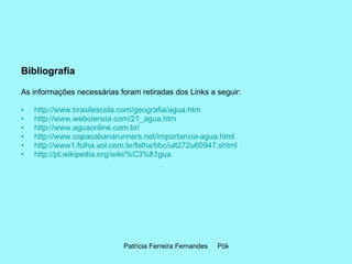 Bibliografia As informações necessárias foram retiradas dos Links a seguir: http://www.brasilescola.com/geografia/agua.htm   http://www.webciencia.com/21_agua.htm   http://www.aguaonline.com.br/   http://www.copacabanarunners.net/importancia-agua.html   http://www1.folha.uol.com.br/folha/bbc/ult272u60947.shtml http://pt.wikipedia.org/wiki/%C3%81gua   