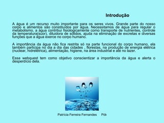 Introdução   A água é um recurso muito importante para os seres vivos. Grande parte do nosso corpo e alimentos são constituídos por água. Necessitamos de água para regular o metabolismo, a água contribui fisiologicamente como transporte de nutrientes, controle da temperatura(suor), diluidora de sólidos, ajuda na eliminação de excretas e diversas funções que a água exerce no corpo humano. A importância da água não fica restrita só na parte funcional do corpo humano, ela também participa no dia a dia das cidades , florestas, na produção de energia elétrica (nuclear, hidrelétrica), alimentação, higiene, na área industrial e até no lazer. Essa webquest tem como objetivo conscientizar a importância da água e alerta o desperdício dela. 