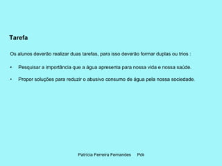 Tarefa Os alunos deverão realizar duas tarefas, para isso deverão formar duplas ou trios : Pesquisar a importância que a água apresenta para nossa vida e nossa saúde.  Propor soluções para reduzir o abusivo consumo de água pela nossa sociedade .  