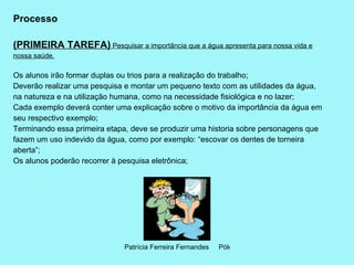 Processo (PRIMEIRA TAREFA)  Pesquisar a importância que a água apresenta para nossa vida e nossa saúde.   Os alunos irão formar duplas ou trios para a realização do trabalho; Deverão realizar uma pesquisa e montar um pequeno texto com as utilidades da água, na natureza e na utilização humana, como na necessidade fisiológica e no lazer; Cada exemplo deverá conter uma explicação sobre o motivo da importância da água em seu respectivo exemplo; Terminando essa primeira etapa, deve se produzir uma historia sobre personagens que fazem um uso indevido da água, como por exemplo: “escovar os dentes de torneira aberta”; Os alunos poderão recorrer à pesquisa eletrônica; 