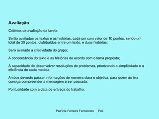 Avaliação Critérios de avaliação da tarefa:  Serão avaliados os textos e as histórias, cada um com valor de 10 pontos, sendo um total de 30 pontos, distribuídos entre um texto, e duas histórias; Será avaliado a criatividade do grupo; A concordância do texto e as histórias de acordo com o tema proposto; A capacidade de desenvolver resoluções de problemas, priorizando a simplicidade e a eficiência de cada medida; Ambos deverão passar informações de maneira clara e objetiva, para quem as leia consiga compreender a mensagem a ser passada; Pontualidade com a data de entrega do trabalho.   