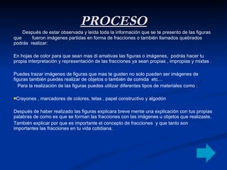 PROCESO Después de estar observada y leída toda la información que se te presento de las figuras que  fueron imágenes partidas en forma de fracciones o también llamados quebrados podrás  realizar: En hojas de color para que sean mas di amativas las figuras o imágenes,  podrás hacer tu propia interpretación y representación de las fracciones ya sean propias , impropias y mixtas . Puedes trazar imágenes de figuras que mas te gusten no solo pueden ser imágenes de figuras también puedes realizar de objetos o también de comida  etc… Para la realización de las figuras puedes utilizar diferentes tipos de materiales como :  Crayones , marcadores de colores, telas , papel constructivo y algodón   Después de haber realizado las figuras explicara breve mente una explicación con tus propias palabras de como es que se forman las fracciones con las imágenes u objetos que realizaste. También explicar por que es importante el concepto de fracciones  y que tanto son importantes las fracciones en tu vida cotidiana. 