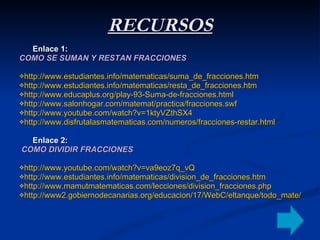 RECURSOS Enlace 1:  COMO SE SUMAN Y RESTAN FRACCIONES http://www.estudiantes.info/matematicas/suma_de_fracciones.htm   http://www.estudiantes.info/matematicas/resta_de_fracciones.htm   http://www.educaplus.org/play-93-Suma-de-fracciones.html   http://www.salonhogar.com/matemat/practica/fracciones.swf   http://www.youtube.com/watch?v=1ktyVZthSX4   http://www.disfrutalasmatematicas.com/numeros/fracciones-restar.html   Enlace 2:  COMO DIVIDIR FRACCIONES http://www.youtube.com/watch?v=va9eoz7q_vQ   http://www.estudiantes.info/matematicas/division_de_fracciones.htm   http://www.mamutmatematicas.com/lecciones/division_fracciones.php   http://www2.gobiernodecanarias.org/educacion/17/WebC/eltanque/todo_mate/fracciones_e/ejercicios/division_p.html   