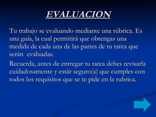 EVALUACION Tu trabajo se evaluando mediante una rúbrica. Es una guía, la cual permitirá que obtengas una medida de cada una de las partes de tu tarea que serán  evaluadas.  Recuerda, antes de entregar tu tarea debes revisarla cuidadosamente y estár seguro(a) que cumples con todos los requisitos que se te pide en la rubrica. 