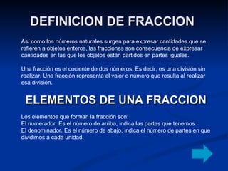 DEFINICION DE FRACCION  Así como los números naturales surgen para expresar cantidades que se refieren a objetos enteros, las fracciones son consecuencia de expresar cantidades en las que los objetos están partidos en partes iguales. Una fracción es el cociente de dos números. Es decir, es una división sin realizar. Una fracción representa el valor o número que resulta al realizar esa división. ELEMENTOS DE UNA FRACCION Los elementos que forman la fracción son: El numerador. Es el número de arriba, indica las partes que tenemos. El denominador. Es el número de abajo, indica el número de partes en que dividimos a cada unidad. 