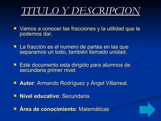 TITULO Y DESCRIPCION Vamos a conocer las fracciones y la utilidad que le podemos dar. La fracción es el numero de partes en las que separamos un todo, también llamado unidad. Este documento esta dirigido para alumnos de secundaria primer nivel. Autor : Armando Rodríguez y Ángel Villarreal. Nivel educativo : Secundaria. Área de conocimiento : Matemáticas 