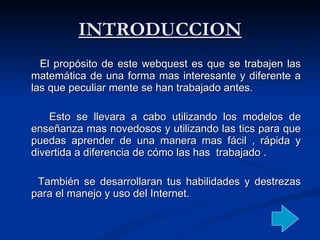 INTRODUCCION El propósito de este webquest es que se trabajen las matemática de una forma mas interesante y diferente a las que peculiar mente se han trabajado antes.  Esto se llevara a cabo utilizando los modelos de enseñanza mas novedosos y utilizando las tics para que puedas aprender de una manera mas fácil , rápida y divertida a diferencia de cómo las has  trabajado .  También se desarrollaran tus habilidades y destrezas para el manejo y uso del Internet. 