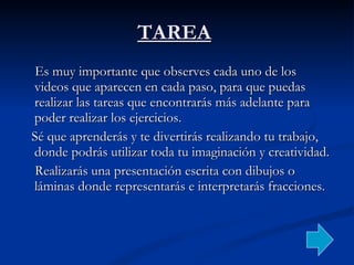 TAREA   Es muy importante que observes cada uno de los videos que aparecen en cada paso, para que puedas realizar las tareas que encontrarás más adelante para poder realizar los ejercicios. Sé que aprenderás y te divertirás realizando tu trabajo, donde podrás utilizar toda tu imaginación y creatividad. Realizarás una presentación escrita con dibujos o láminas donde representarás e interpretarás fracciones. 