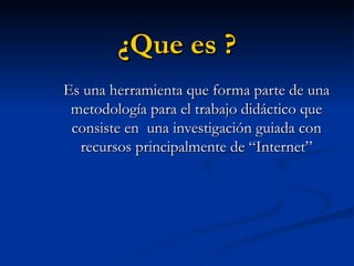 ¿Que es ? Es una herramienta que forma parte de una metodología para el trabajo didáctico que consiste en una investigación guiada con recursos principalmente de “Internet”