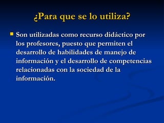 ¿Para que se lo utiliza? Son utilizadas como recurso didáctico por los profesores, puesto que permiten el desarrollo de habilidades de manejo de información y el desarrollo de competencias relacionadas con la sociedad de la información.