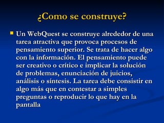 ¿Como se construye? Un WebQuest se construye alrededor de una tarea atractiva que provoca procesos de pensamiento superior. Se trata de hacer algo con la información. El pensamiento puede ser creativo o crítico e implicar la solución de problemas, enunciación de juicios, análisis o síntesis. La tarea debe consistir en algo más que en contestar a simples preguntas o reproducir lo que hay en la pantalla