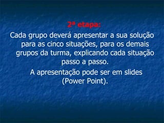 2ª etapa:   Cada grupo deverá apresentar a sua solução para as cinco situações, para os demais grupos da turma, explicando cada situação passo a passo.   A apresentação pode ser em slides (Power Point). 
