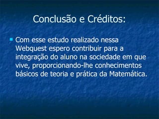 Conclusão e Créditos: Com esse estudo realizado nessa Webquest espero contribuir para a integração do aluno na sociedade em que vive, proporcionando-lhe conhecimentos básicos de teoria e prática da Matemática. 
