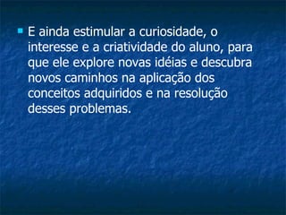 E ainda estimular a curiosidade, o interesse e a criatividade do aluno, para que ele explore novas idéias e descubra novos caminhos na aplicação dos conceitos adquiridos e na resolução desses problemas. 